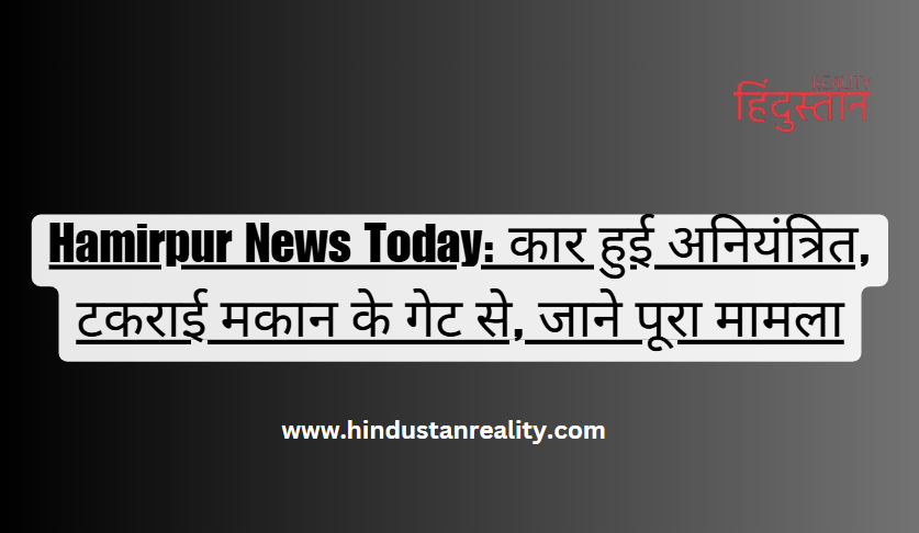 Hamirpur News Today: कार हुई अनियंत्रित, टकराई मकान के गेट से, जाने पूरा मामला