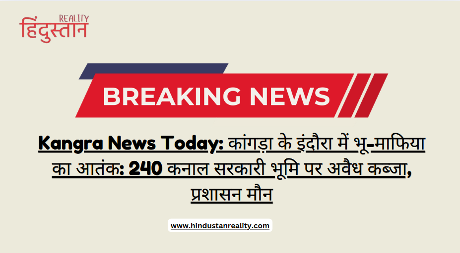 Kangra News Today: कांगड़ा के इंदौरा में भू-माफिया का आतंक: 240 कनाल सरकारी भूमि पर अवैध कब्जा, प्रशासन मौन