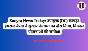 Kangra News Today: Deputy Commissioner (DC) Kangra Hemraj Bairwa visited Sukhar Panchayat, reviewed development plans